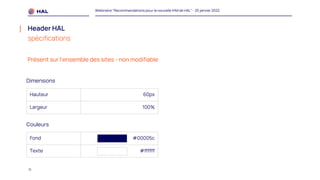 11
Webinaire "Recommandations pour la nouvelle IHM de HAL" - 25 janvier 2022
Header HAL
spécifications
Hauteur 60px
Largeur 100%
Fond #00005c
Texte #ffffff
Dimensions
Couleurs
Présent sur l’ensemble des sites - non modifiable
 