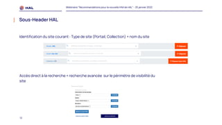 12
Webinaire "Recommandations pour la nouvelle IHM de HAL" - 25 janvier 2022
Sous-Header HAL
Identification du site courant : Type de site (Portail, Collection) + nom du site
Accès direct à la recherche + recherche avancée sur le périmètre de visibilité du
site
 