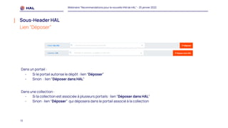 13
Webinaire "Recommandations pour la nouvelle IHM de HAL" - 25 janvier 2022
Sous-Header HAL
Lien “Déposer”
Dans un portail :
- Si le portail autorise le dépôt : lien “Déposer”
- Sinon : lien “Déposer dans HAL”
Dans une collection :
- Si la collection est associée à plusieurs portails : lien “Déposer dans HAL”
- Sinon : lien “Déposer” qui déposera dans le portail associé à la collection
 