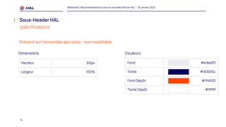 14
Webinaire "Recommandations pour la nouvelle IHM de HAL" - 25 janvier 2022
Sous-Header HAL
spécifications
Hauteur 60px
Largeur 100%
Fond #e9edf0
Texte #00005c
Fond Dépôt #ff4600
Texte Dépôt #ffffff
Dimensions Couleurs
Présent sur l’ensemble des sites - non modifiable
 