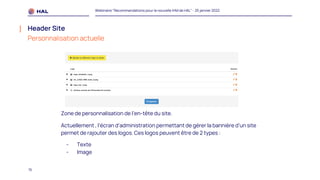 15
Webinaire "Recommandations pour la nouvelle IHM de HAL" - 25 janvier 2022
Header Site
Personnalisation actuelle
Zone de personnalisation de l’en-tête du site.
Actuellement , l’écran d’administration permettant de gérer la bannière d’un site
permet de rajouter des logos. Ces logos peuvent être de 2 types :
- Texte
- Image
 