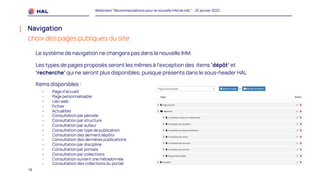 19
Webinaire "Recommandations pour la nouvelle IHM de HAL" - 25 janvier 2022
Navigation
choix des pages publiques du site
Le système de navigation ne changera pas dans la nouvelle IHM.
Les types de pages proposés seront les mêmes à l’exception des items 'dépôt’ et
‘recherche’ qui ne seront plus disponibles, puisque présents dans le sous-header HAL
Items disponibles :
- Page d'accueil
- Page personnalisable
- Lien web
- Fichier
- Actualités
- Consultation par période
- Consultation par structure
- Consultation par auteur
- Consultation par type de publication
- Consultation des derniers dépôts
- Consultation des dernières publications
- Consultation par discipline
- Consultation par portails
- Consultation par collections
- Consultation suivant une métadonnée
- Consultation des collections du portail
 