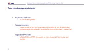 21
Webinaire "Recommandations pour la nouvelle IHM de HAL" - 25 janvier 2022
Contenu des pages publiques
- Pages de consultation
- ⇒ Aucun changement
- Page de recherche
- La recherche se fera sur l’ensemble des données du site. Il ne sera plus
possible de personnaliser les filtres de Recherche (Site Web > Recherche)
- Pages personnalisable
- MAJ de l’éditeur HTML des pages. Le code Javascript n’est plus pris en
compte
 
