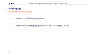 22
Webinaire "Recommandations pour la nouvelle IHM de HAL" - 25 janvier 2022
Pied de page
Personnalisation actuelle
- Utilisation du pied de page par défaut.
- Définition d’un pied de page spécifique en HTML (via un éditeur HTML)
 