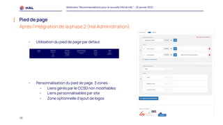 23
Webinaire "Recommandations pour la nouvelle IHM de HAL" - 25 janvier 2022
Pied de page
Après l’intégration de la phase 2 (Hal Administration)
- Utilisation du pied de page par défaut.
- Personnalisation du pied de page. 3 zones :
- Liens gérés par le CCSD non modifiables
- Liens personnalisables par site
- Zone optionnelle d’ajout de logos
 