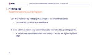 24
Webinaire "Recommandations pour la nouvelle IHM de HAL" - 25 janvier 2022
Pied de page
Recommandations pour la migration
Lors de la migration, le pied de page HAL sera placé sur l’ensemble des sites.
- L’adresse de contact sera personnalisable
Si le site a défini un pied de page personnalisé, celui-ci sera ajouté au pied de page HAL
- le pied de page personnalisé devra être utilisé pour ajouter des logos aux pied de
page.
 