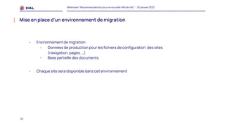 29
Webinaire "Recommandations pour la nouvelle IHM de HAL" - 25 janvier 2022
Mise en place d’un environnement de migration
- Environnement de migration:
- Données de production pour les fichiers de configuration des sites
(navigation, pages, …)
- Base partielle des documents
- Chaque site sera disponible dans cet environnement
 