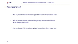 31
Webinaire "Recommandations pour la nouvelle IHM de HAL" - 25 janvier 2022
Accompagnement
- Mise en place d’adresses mails de support dédiées à la migration des sites
- Mise en place de modèle de feuille de styles documenté pour faciliter la
personnalisation des sites.
- Mise en place de visio afin d’accompagner les administrateurs de portails
 