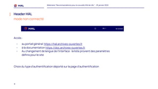 8
Webinaire "Recommandations pour la nouvelle IHM de HAL" - 25 janvier 2022
Header HAL
mode non connecté
Accès :
- au portail général https://hal.archives-ouvertes.fr
- à la documentation https://doc.archives-ouvertes.fr
- Au changement de langue de l’interface : la liste provient des paramètres
définis pour le site
Choix du type d’authentification déporté sur la page d’authentification
 