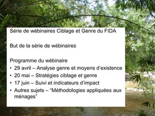 Série de wébinaires Ciblage et Genre du FIDA
But de la série de wébinaires
Programme du wébinaire
• 29 avril – Analyse genre et moyens d’existence
• 20 mai – Stratégies ciblage et genre
• 17 juin – Suivi et indicateurs d’impact
• Autres sujets – “Méthodologies appliquées aux
ménages”
 