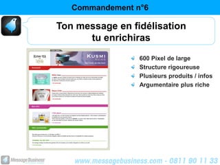 Commandement n°6

Ton message en fidélisation
      tu enrichiras
                 600 Pixel de large
                 Structure rigoureuse
                 Plusieurs produits / infos
                 Argumentaire plus riche
 
