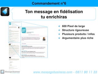 Commandement n°6

Ton message en fidélisation
      tu enrichiras
                 600 Pixel de large
                 Structure rigoureuse
                 Plusieurs produits / infos
                 Argumentaire plus riche
 