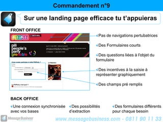 Commandement n°9

      Sur une landing page efficace tu t’appuieras
FRONT OFFICE
                                            Pas de navigations pertubatrices

                                            Des Formulaires courts

                                             Des questions liées à l'objet du
                                           formulaire

                                            Des incentives à la saisie à
                                           représenter graphiquement

                                            Des champs pré remplis


BACK OFFICE
 Une connexion synchronisée  Des possibilités        Des formulaires différents
avec vos bases              d’extraction            pour chaque besoin
 