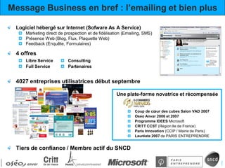 Message Business en bref : l’emailing et bien plus

 Logiciel hébergé sur Internet (Sofware As A Service)
     Marketing direct de prospection et de fidélisation (Emailing, SMS)
     Présence Web (Blog, Flux, Plaquette Web)
     Feedback (Enquête, Formulaires)

 4 offres
     Libre Service         Consulting
     Full Service          Partenaires


 4027 entreprises utilisatrices début septembre

                                                    Une plate-forme novatrice et récompensée


                                                              Coup de cœur des cubes Salon VAD 2007
                                                              Oseo Anvar 2006 et 2007
                                                              Programme IDEES Microsoft
                                                              CRITT CCST (Région Ile de France)
                                                              Paris Innovation (CCIP / Mairie de Paris)
                                                              Lauréate 2007 de PARIS ENTREPRENDRE


 Tiers de confiance / Membre actif du SNCD
 