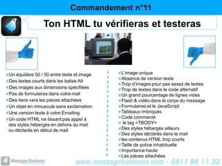 Commandement n°11

                 Ton HTML tu vérifieras et testeras




Un équilibre 50 / 50 entre texte et image   L’image unique
                                            Absence de version texte
Des textes courts dans les balise Alt
                                            Trop d’images pour pas assez de textes
Des images aux dimensions spécifiées        Trop de textes dans le code alternatif
Pas de formulaires dans votre mail          Un grand pourcentage de lignes vides
Des liens vers les pièces attachées         Flash & vidéo dans le corps du message
Un objet en minuscule sans exclamation      Formulaires et le JavaScript
Une version texte à votre Emailing          Tableaux imbriqués
Un code HTML ne faisant pas appel à         Code commenté
des styles hébergés en dehors du mail        le tag <TBODY>
ou déclarés en début de mail                Des styles hébergés ailleurs
                                            Des styles déclarés dans le mail
                                            les contenus HTML trop courts
                                            Taille de police inhabituelle
                                            Importance haute
                                            Les pièces attachées
 