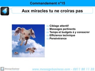 Commandement n°15

Aux miracles tu ne croiras pas


             Ciblage attentif
             Messages pertinents
             Temps et budgets à y consacrer
             Efficience technique
             Persévérance
 
