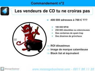 Commandement n°2

Les vendeurs de CD tu ne croiras pas

                 400 000 adresses à 700 € ???

                    100 000 NPAI
                    250 000 obsolètes ou silencieuses
                    Des centaines de spam trap
                    Des dizaines de grincheux



                 ROI désastreux
                 Image de marque calamiteuse
                 Black list et équivalent
 