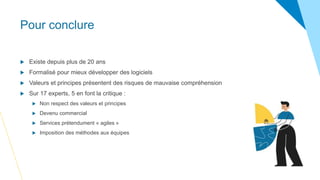 Pour conclure
 Existe depuis plus de 20 ans
 Formalisé pour mieux développer des logiciels
 Valeurs et principes présentent des risques de mauvaise compréhension
 Sur 17 experts, 5 en font la critique :
 Non respect des valeurs et principes
 Devenu commercial
 Services prétendument « agiles »
 Imposition des méthodes aux équipes
 
