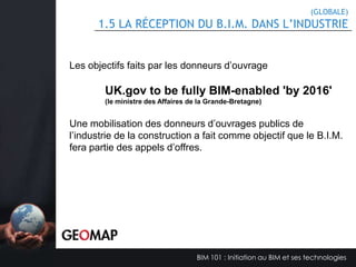 1.3 POURQUOI FAIRE DU B.I.M.?
•
•
•
•
•
•
•
•
•
•
•
•
•

Amélioration des communications et collaborations entre les membres des
équipes internes et des différentes disciplines.
Réduction des problèmes liés aux dépassements de coût, du calendrier et de
la portée, ou qualité du projet.
Amélioration de la capacité à réaliser des projets plus rapidement et plus
économiquement avec une plus grande complexité et avec un impact
environnemental réduit.
La réduction du nombre d’erreurs lors de la transmission d’information.
La réduction d’erreurs lors de la conception
L’implication des différents intervenants plus rapidement afin de bénéficier de
leurs expertises.
Prévision du cycle de vie du bâtiment.
Amélioration de l’exploitation du bâtiment.
Utilisation d’outils de quantification, d’analyses et de présentation.
Augmentation des revenus (RSI)
Augmentation des performances de l’entreprise
Augmentation des contrats
etc…

BIM 101 : Initiation au BIM et ses technologies

 