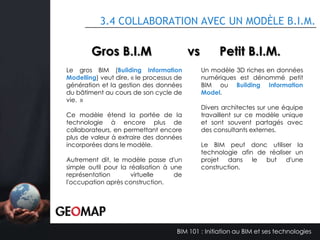 3.1 LES DIFFÉRENTS MODÈLES B.I.M.
Modèle MEP:

Modèle de structure :

•
•
•
•

Modélisation des systèmes de plomberie
Modélisation des systèmes électriques
Modélisation des systèmes de ventilation
Calcul des fluides

• Analyse de stress
• Simulation de solution
structurelle

Modèle d’architecture :
•
•
•
•

Aménagement extérieur
Aménagement intérieur
Visualisation
Extraction des quantités

Modèle de coordination :
• Détection de conflit
• Coordination entre différentes
disciplines
• Planification d’exécution

Modèle d’analyse de performance :
•
•
•
•

Apport en éclairage naturel
Taux de radiance
Impact d’ensoleillement sur l’environnement
Efficacité énergétique

BIM 101 : Initiation au BIM et ses technologies

 