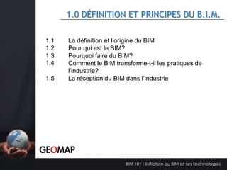 PRÉSENTATION GEOMAP
•
•

•

Compagnie québécoise indépendante en affaires depuis 2000
Activités :
- Logiciels : Édition et conception de logiciels, vente
- Consulting, Développement TI, Formation et Support
- CAD - BIM – GIS – IT – FM Services
Expérience et référence :
- GIS-SIG et bases de données
- Gestion Documentaire et Gestion de projets LEED
- Logiciels pour architectes, ingénieurs & entrepreneurs (CAD-BIM)
- Facilities Management – Gestion Immobilière
- Municipal (Infrastructure, Gestion territoriale, Cadastres, …)
- Transports & réseaux
- Personnel certifié : Microsoft – Oracle – Autodesk – FM – M-Files
– LEED – …

BIM 101 : Initiation au BIM et ses technologies

 