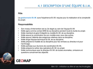 3.5 LA GESTION D’UN PROJET B.I.M.
Quels sont les objectifs B.I.M. de votre projet?
Priorité
Important
Important

Objectif

Moyen

Mesure

Livraison du modèle BIM aux proposants
Utilisation du modèle pour faciliter la
validation et la coordination inter disciplines

-

-

-

Revit
Partage de
maquette Revit
Réunions de
coordination
Outils d’extraction
des données

-

Coordination Gestion BIM
Détection des interférences
Suivi des interférences et
modifications
Tableaux de validation
Visualisation 3D du bâtiment
et des espaces
Fiches techniques
Tableaux des superficies
Fiche technique (coûts)

Important

Utiliser le modèle BIM pour des fins
d’estimation

-

Tableaux des
quantités

Important

Étude de lumière naturelle

-

-

Analyse et Rapport de
lumière naturelle

-

Modèle Revit
Architecture
Archiwizard

Important

Analyse de la performance énergétique

-

Modélisation 3D

-

Logiciels type CanquestEnergyPlus-HVAC etc ..

Important

Document papier de coordination – Jeux de
plans – impressions

-

-

PDF et Revit dwg

Important

Création de modèles pour toutes les
disciplines qui intègrent les informations
requises pour des fins de conception. Ces
maquettes permettront la production de
documents papier officiels pour les
différentes émissions du projet.

-

Document
imprimé et version
électronique
Autodesk Revit et
Autodesk
Naviswork

-

Détection des interférences
Coordination entre modèles
BIM disciplinaire

BIM 101 : Initiation au BIM et ses technologies

 