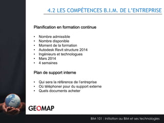 4.1 DESCRIPTION D’UNE ÉQUIPE B.I.M.
Rôle
Le directeur B.I.M. doit avoir suffisamment d'expérience pour la taille et la
complexité du projet et doit avoir des compétences pertinentes dans le logiciel
de coordination B.I.M. proposé. Ses responsabilités sont les suivantes :

Responsabilités
•
•
•
•
•
•
•
•

Assure la conformité des intervenants face au PGB approuvé.
Facilite le transfert d'information sur le protocole d'échange de fichiers.
Assure la coordination entre l'équipe projet et l’équipe B.I.M. afin d'assurer
l’atteinte des livrables.
Coordonne les réunions avec les gestionnaires B.I.M..
Rédige les rapports de détections de conflits entre les modèles.
Responsable du modèle de coordination.
Assure que l’atteinte des objectifs B.I.M. approuvés sera respectée.
Rédige les rapports de performances des différents modèles B.I.M.

BIM 101 : Initiation au BIM et ses technologies

 