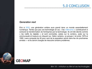 4.4 LA VISION DU B.I.M. DANS L’ENTREPRISE

Vision de l’organisation
Pour être le premier entrepreneur général pour la construction d'un complexe des
projets, dans quels défis grâce à la technologie nous nous distinguons de notre
compétition.
Vision améliorée grâce au BIM
Les outils BIM améliorent notre entreprise en nous offrant une technologie auquel
nous pouvons fournir un service supérieur à nos clients.
Vision altérer par le BIM
La technologie BIM va nous permettre de positionner notre compétition contre de
plus grosses firmes.

BIM 101 : Initiation au BIM et ses technologies

 