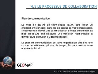 4.5 LE PROCESSUS DE COLLABORATION
Plan de communication
La mise en œuvre de technologies B.I.M. peut créer un
changement significatif dans les processus de votre organisation.
Il est important d'avoir une communication efficace concernant sa
mise en œuvre afin d'assurer une transition harmonieuse et
d'éviter toute confusion ou désinformation.
Le plan de communication de votre organisation doit être une
source de référence, qui avec le temps, évoluera comme votre
maitrise du B.I.M.

BIM 101 : Initiation au BIM et ses technologies

 