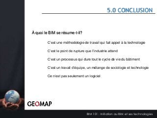 5.0 CONCLUSION

À quoi le BIM se résume-t-il?
C’est une méthodologie de travail qui fait appel à la technologie
C’est le point de rupture que l’industrie attend
C’est un processus qui dure tout le cycle de vie du bâtiment

C’est un travail d’équipe, un mélange de sociologie et technologie
Ce n’est pas seulement un logiciel

BIM 101 : Initiation au BIM et ses technologies

 