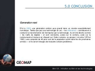 5.0 CONCLUSION

Generation next
D'ici à 2020, une génération entière aura grandi dans un monde essentiellement
numérique. Tandis que pas une technologie en soi, « les millénaires » contribueront à
conduire la transformation de l'entreprise par la technologie. Ils ont été décrits comme
« les natifs du digitale » et sont connectés, axées sur le contenu, axée sur la
communauté et toujours en cliquant sur. Selon certains, ce groupe ( né entre 1979 et
1995 ) sera composé de 40 pour cent de la population active dans les dix prochaines
années — et ils seront chargés de résoudre certains problèmes.

BIM 101 : Initiation au BIM et ses technologies

 