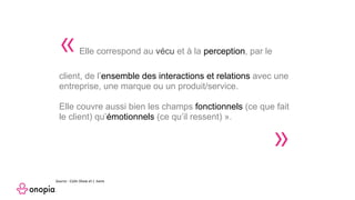 «Elle correspond au vécu et à la perception, par le
client, de l’ensemble des interactions et relations avec une
entreprise, une marque ou un produit/service.
Elle couvre aussi bien les champs fonctionnels (ce que fait
le client) qu’émotionnels (ce qu’il ressent) ».
»
Source : Colin Shaw et J. Ivens
 