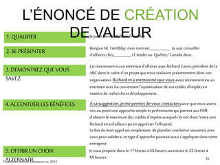 3535
1. QUALIFIER Jeparle bien à M. Rémi Tremblay
2. SE PRÉSENTER Bonjour M. Tremblay,mon nom est___________ . Jesuis conseiller
d’affaires chez_________, LE leader au Québec/ Canada dans…
3. DÉMONTREZ QUE VOUS
SAVEZ
Nous travaillons actuellement avec plusieurs entreprises comme la vôtre
dans le secteur manufacturier.Nousavonsremarquéqueplusieurs
d’entre elles neprofitent pas toujours pleinement des crédits d’impôts
accordés par le gouvernementen ce qui a trait à la recherche.
4. ACCENTUER LES BÉNÉFICES C’est laraisonpourlaquellenous avons mis aupoint uneapproche
simple et performante qui permet auxPME d’obtenir le maximum des
crédits d’impôts auxquels ils ont droit.
Le but de monappel est simplement de planifier unebrève rencontreavec
vous pour valider si ce typed’approche pourrait s’appliquer chez
_____________
5. OFFRIR UN CHOIX
ALTERNATIF
L’ÉNONCÉ DE CRÉATION
DE VALEUR
Jevous propose donc le 17 février à XX heuresou encore le 22 février à
XX heures
TousdroitsréservésTalentuuminc.2014
 