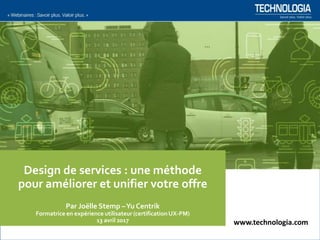 www.technologia.com
Design de services : une méthode
pour améliorer et unifier votre offre
Par Joëlle Stemp –Yu Centrik
Formatrice en expérience utilisateur (certificationUX-PM)
13 avril 2017 www.technologia.com
 