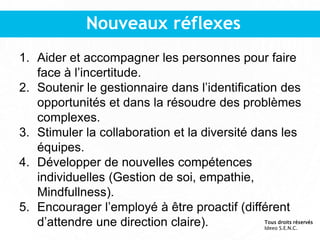 Nouveaux réflexes
1. Aider et accompagner les personnes pour faire
face à l’incertitude.
2. Soutenir le gestionnaire dans l’identification des
opportunités et dans la résoudre des problèmes
complexes.
3. Stimuler la collaboration et la diversité dans les
équipes.
4. Développer de nouvelles compétences
individuelles (Gestion de soi, empathie,
Mindfullness).
5. Encourager l’employé à être proactif (différent
d’attendre une direction claire). Tous droits réservés
Ideeo S.E.N.C.
 