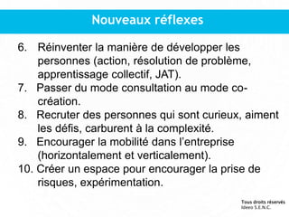 Nouveaux réflexes
6. Réinventer la manière de développer les
personnes (action, résolution de problème,
apprentissage collectif, JAT).
7. Passer du mode consultation au mode co-
création.
8. Recruter des personnes qui sont curieux, aiment
les défis, carburent à la complexité.
9. Encourager la mobilité dans l’entreprise
(horizontalement et verticalement).
10. Créer un espace pour encourager la prise de
risques, expérimentation.
Tous droits réservés
Ideeo S.E.N.C.
 