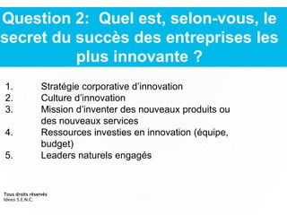 Question 2: Quel est, selon-vous, le
secret du succès des entreprises les
plus innovante ?
1. Stratégie corporative d’innovation
2. Culture d’innovation
3. Mission d’inventer des nouveaux produits ou
des nouveaux services
4. Ressources investies en innovation (équipe,
budget)
5. Leaders naturels engagés
Tous droits réservés
Ideeo S.E.N.C.
 