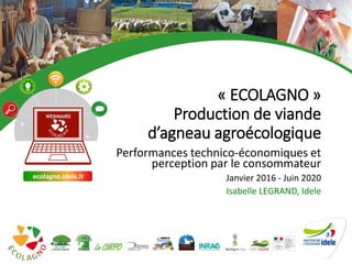 1
« ECOLAGNO »
Production de viande
d’agneau agroécologique
Performances technico-économiques et
perception par le consommateur
Janvier 2016 - Juin 2020
Isabelle LEGRAND, Idele
ecolagno.idele.fr
1
 