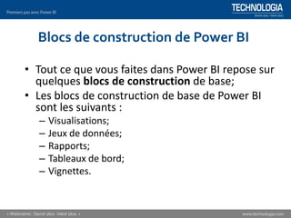 Blocs de construction de Power BI
• Tout ce que vous faites dans Power BI repose sur
quelques blocs de construction de base;
• Les blocs de construction de base de Power BI
sont les suivants :
– Visualisations;
– Jeux de données;
– Rapports;
– Tableaux de bord;
– Vignettes.
 