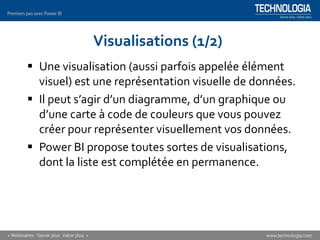 Visualisations (1/2)
▪ Une visualisation (aussi parfois appelée élément
visuel) est une représentation visuelle de données.
▪ Il peut s’agir d’un diagramme, d’un graphique ou
d’une carte à code de couleurs que vous pouvez
créer pour représenter visuellement vos données.
▪ Power BI propose toutes sortes de visualisations,
dont la liste est complétée en permanence.
 