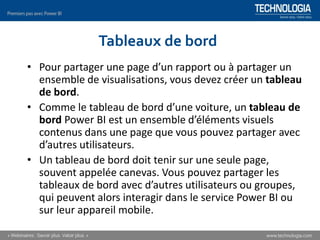 Tableaux de bord
• Pour partager une page d’un rapport ou à partager un
ensemble de visualisations, vous devez créer un tableau
de bord.
• Comme le tableau de bord d’une voiture, un tableau de
bord Power BI est un ensemble d’éléments visuels
contenus dans une page que vous pouvez partager avec
d’autres utilisateurs.
• Un tableau de bord doit tenir sur une seule page,
souvent appelée canevas. Vous pouvez partager les
tableaux de bord avec d’autres utilisateurs ou groupes,
qui peuvent alors interagir dans le service Power BI ou
sur leur appareil mobile.
 