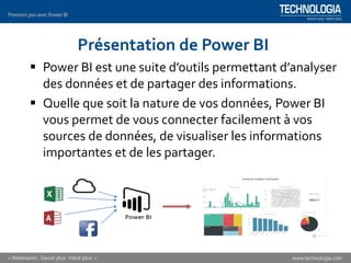 Présentation de Power BI
▪ Power BI est une suite d’outils permettant d’analyser
des données et de partager des informations.
▪ Quelle que soit la nature de vos données, Power BI
vous permet de vous connecter facilement à vos
sources de données, de visualiser les informations
importantes et de les partager.
 
