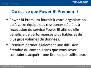 Qu’est-ce que Power BI Premium ?
▪ Power BI Premium fournit à votre organisation
ou à votre équipe des ressources dédiées à
l’exécution du service Power BI afin qu’elle
bénéficie de performances plus fiables et de
plus gros volumes de données.
▪ Premium permet également une diffusion
étendue du contenu sans que vous soyez
contraint d’acquérir une licence par utilisateur.
 