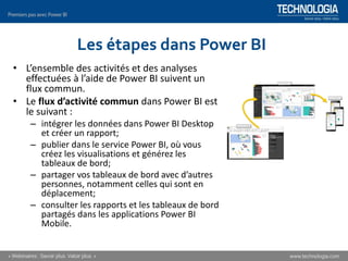 Les étapes dans Power BI
• L’ensemble des activités et des analyses
effectuées à l’aide de Power BI suivent un
flux commun.
• Le flux d’activité commun dans Power BI est
le suivant :
– intégrer les données dans Power BI Desktop
et créer un rapport;
– publier dans le service Power BI, où vous
créez les visualisations et générez les
tableaux de bord;
– partager vos tableaux de bord avec d’autres
personnes, notamment celles qui sont en
déplacement;
– consulter les rapports et les tableaux de bord
partagés dans les applications Power BI
Mobile.
 