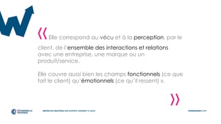 «Elle correspond au vécu et à la perception, par le
client, de l’ensemble des interactions et relations
avec une entreprise, une marque ou un
produit/service.
Elle couvre aussi bien les champs fonctionnels (ce que
fait le client) qu’émotionnels (ce qu’il ressent) ».
»
 