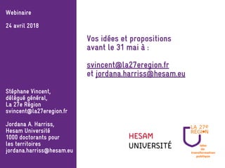 labo
de
transformation
publique
Webinaire
24 avril 2018
Stéphane Vincent,
délégué général,
La 27e Région
svincent@la27eregion.fr
Jordana A. Harriss,
Hesam Université
1000 doctorants pour
les territoires
jordana.harriss@hesam.eu
Vos idées et propositions
avant le 31 mai à :
svincent@la27eregion.fr
et jordana.harriss@hesam.eu
 