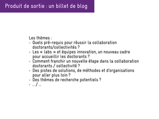 Produit de sortie : un billet de blog
Les thèmes :
- Quels pré-requis pour réussir la collaboration
doctorants/collectivités ?
- Les « labs » et équipes innovation, un nouveau cadre
pour accueillir les doctorants ?
- Comment franchir un nouvelle étape dans la collaboration
doctorants / collectivité ?
- Des pistes de solutions, de méthodes et d’organisations
pour aller plus loin ?
- Des thèmes de recherche potentiels ?
- … / …
 