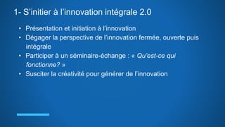 1- S’initier à l’innovation intégrale 2.0
• Présentation et initiation à l’innovation
• Dégager la perspective de l’innovation fermée, ouverte puis
intégrale
• Participer à un séminaire-échange : « Qu’est-ce qui
fonctionne? »
• Susciter la créativité pour générer de l’innovation
 