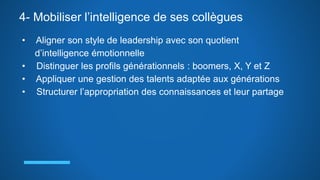 4- Mobiliser l’intelligence de ses collègues
• Aligner son style de leadership avec son quotient
d’intelligence émotionnelle
• Distinguer les profils générationnels : boomers, X, Y et Z
• Appliquer une gestion des talents adaptée aux générations
• Structurer l’appropriation des connaissances et leur partage
 