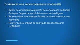 5- Assurer une reconnaissance continuelle
• Définir des indicateurs équilibrés de performance pertinents
• Pratiquer l’approche appréciative avec ses collègues
• Se sensibiliser aux diverses formes de reconnaissance non
monétaire
• Relever l’enjeu critique de la loyauté des clients sur la
profitabilité
 